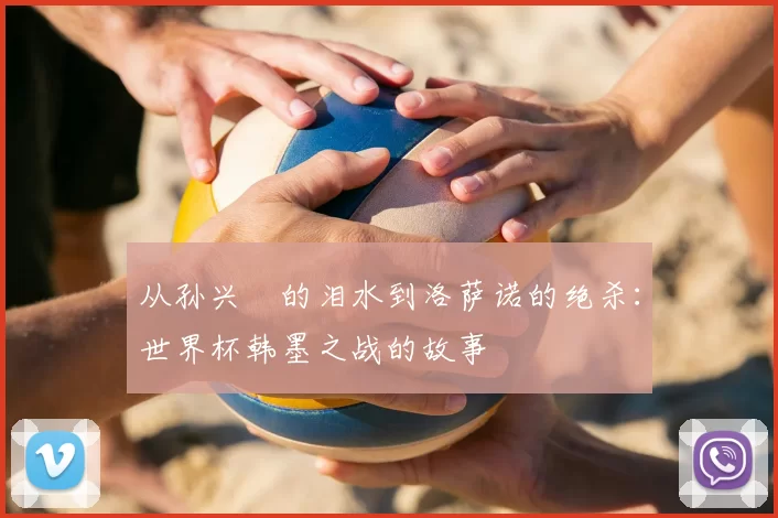 从孙兴慜的泪水到洛萨诺的绝杀：世界杯韩墨之战的故事
