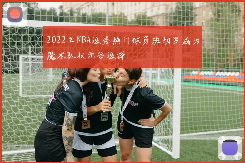 2022年NBA选秀热门球员班切罗成为魔术队状元签选择