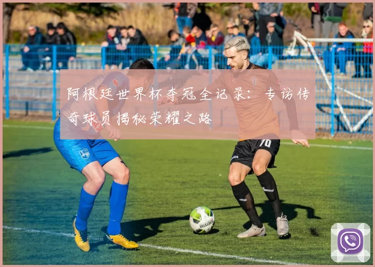 阿根廷世界杯夺冠全记录：专访传奇球员揭秘荣耀之路