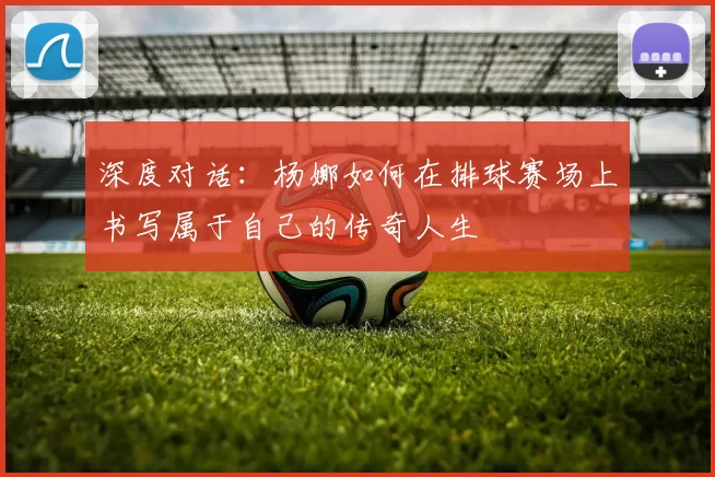 深度对话:杨娜如何在排球赛场上书写属于自己的传奇人生