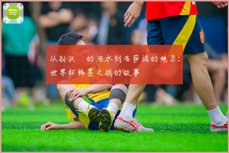 从孙兴慜的泪水到洛萨诺的绝杀:世界杯韩墨之战的故事