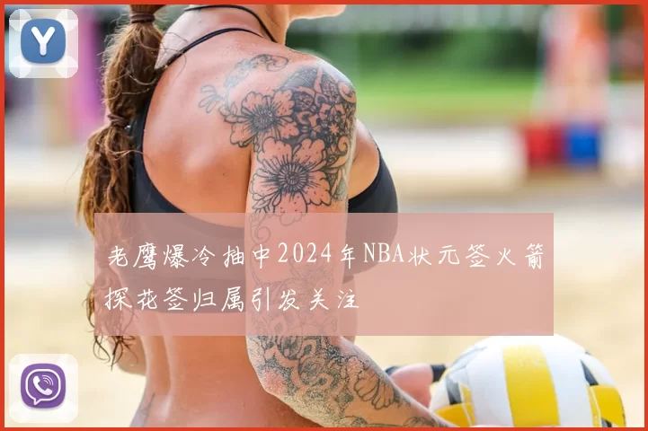 老鹰爆冷抽中2024年NBA状元签火箭探花签归属引发关注