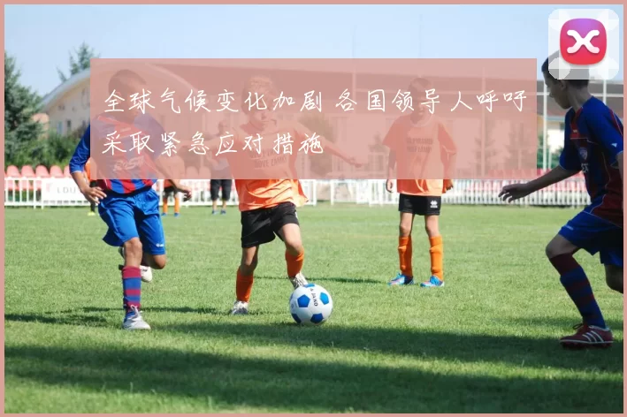 全球气候变化加剧 各国领导人呼吁采取紧急应对措施