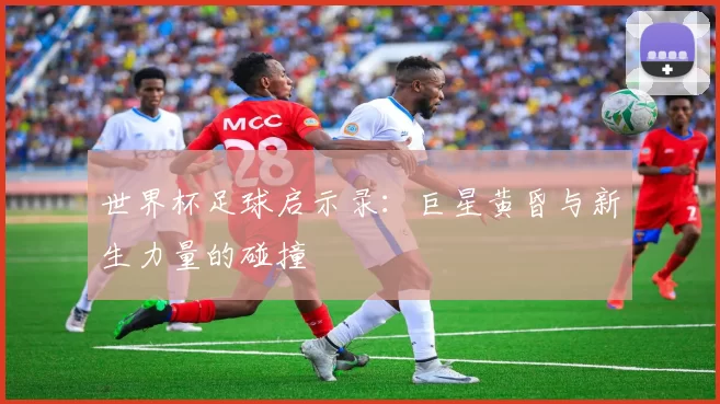 世界杯足球启示录:巨星黄昏与新生力量的碰撞