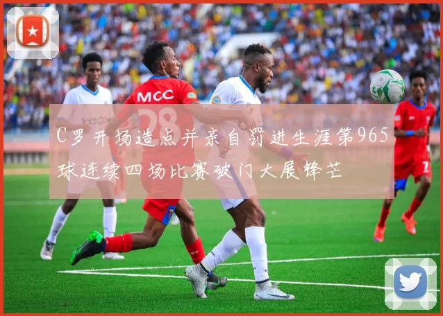 C罗开场造点并亲自罚进生涯第965球连续四场比赛破门大展锋芒