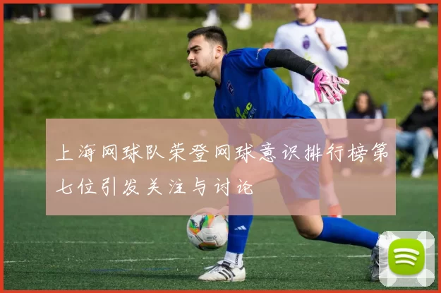 上海网球队荣登网球意识排行榜第七位引发关注与讨论