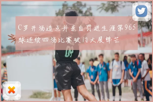 C罗开场造点并亲自罚进生涯第965球连续四场比赛破门大展锋芒