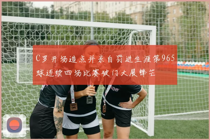 C罗开场造点并亲自罚进生涯第965球连续四场比赛破门大展锋芒