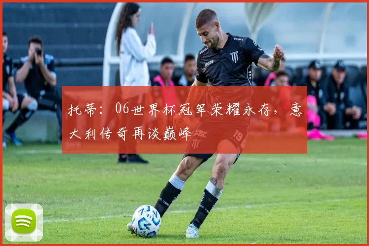 托蒂:06世界杯冠军荣耀永存,意大利传奇再谈巅峰