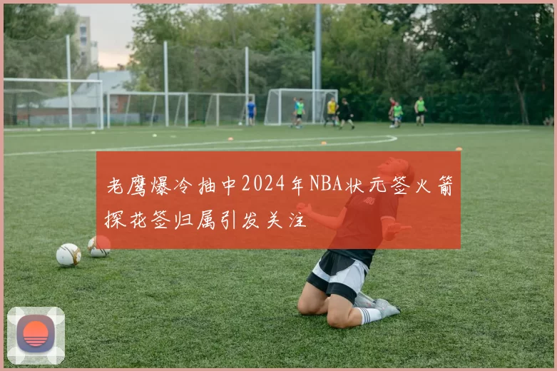 老鹰爆冷抽中2024年NBA状元签火箭探花签归属引发关注