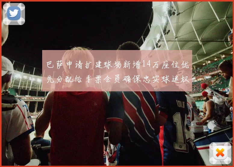 巴萨申请扩建球场新增14万座位优先分配给季票会员确保忠实球迷权益
