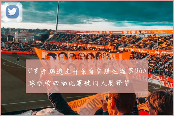 C罗开场造点并亲自罚进生涯第965球连续四场比赛破门大展锋芒