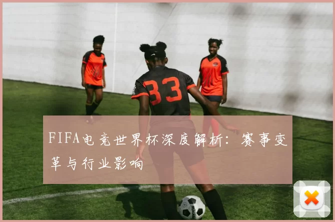 FIFA电竞世界杯深度解析:赛事变革与行业影响