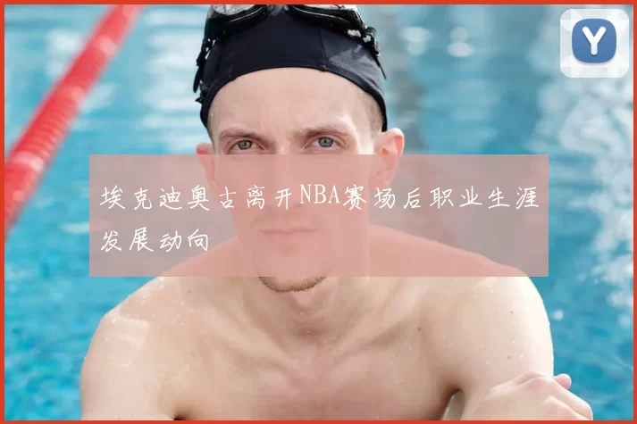 埃克迪奥古离开NBA赛场后职业生涯发展动向