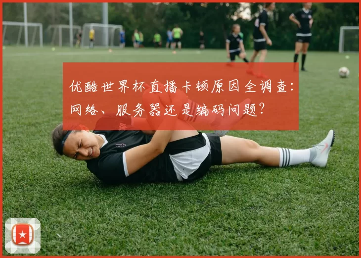 优酷世界杯直播卡顿原因全调查:网络、服务器还是编码问题?