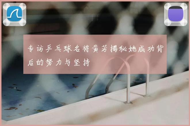 专访乒乓球名将黄芳揭秘她成功背后的努力与坚持
