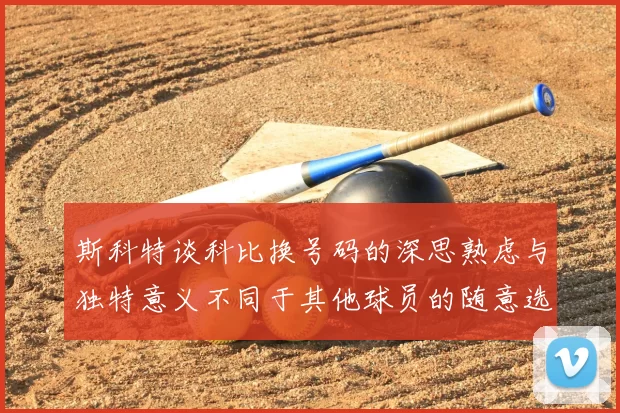 斯科特谈科比换号码的深思熟虑与独特意义不同于其他球员的随意选择