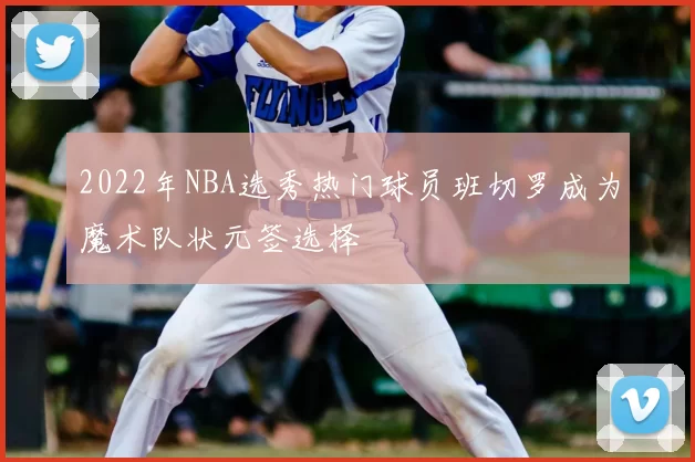 2022年NBA选秀热门球员班切罗成为魔术队状元签选择