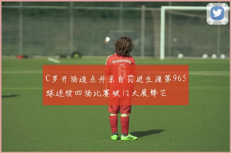 C罗开场造点并亲自罚进生涯第965球连续四场比赛破门大展锋芒