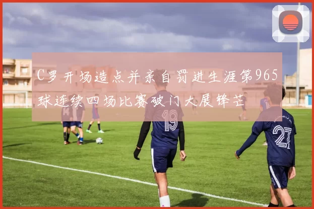 C罗开场造点并亲自罚进生涯第965球连续四场比赛破门大展锋芒
