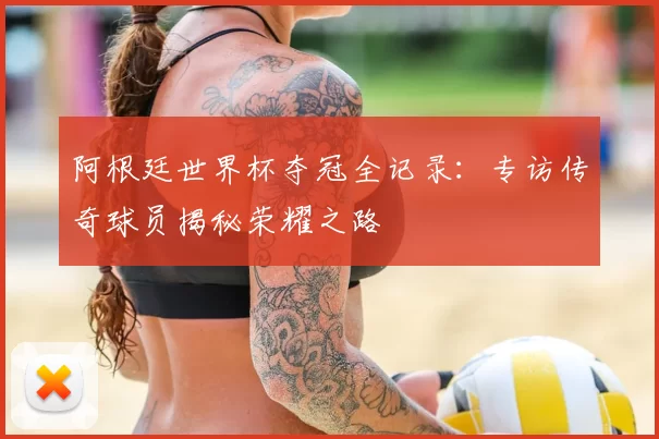 阿根廷世界杯夺冠全记录：专访传奇球员揭秘荣耀之路