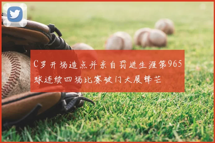 C罗开场造点并亲自罚进生涯第965球连续四场比赛破门大展锋芒
