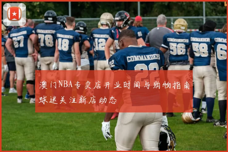 澳门NBA专卖店开业时间与购物指南球迷关注新店动态