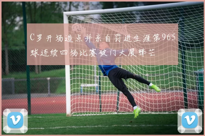 C罗开场造点并亲自罚进生涯第965球连续四场比赛破门大展锋芒