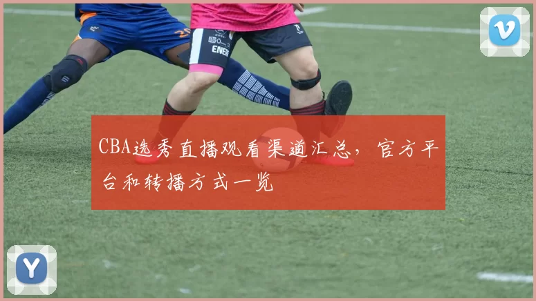 CBA选秀直播观看渠道汇总，官方平台和转播方式一览