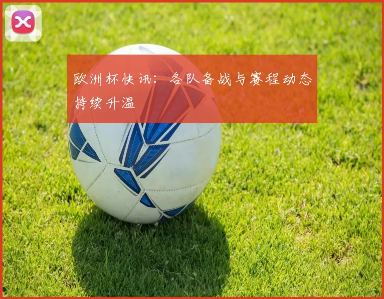欧洲杯快讯:各队备战与赛程动态持续升温
