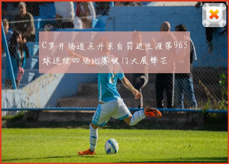 C罗开场造点并亲自罚进生涯第965球连续四场比赛破门大展锋芒