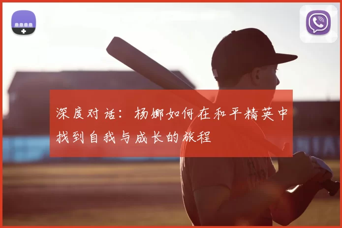深度对话:杨娜如何在和平精英中找到自我与成长的旅程