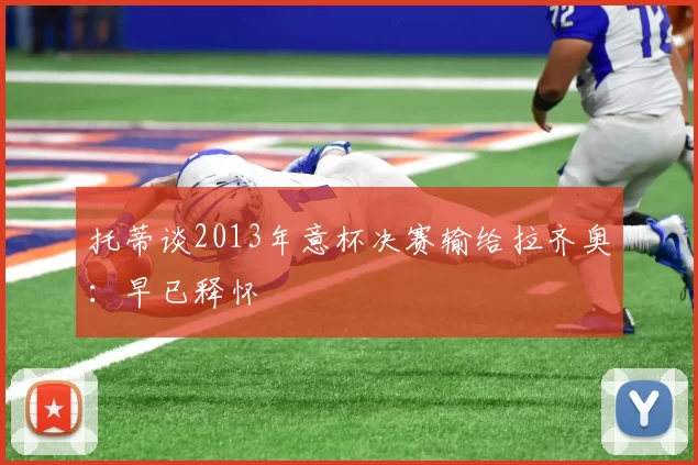 托蒂谈2013年意杯决赛输给拉齐奥：早已释怀