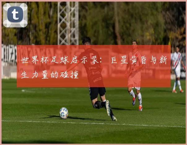 世界杯足球启示录:巨星黄昏与新生力量的碰撞