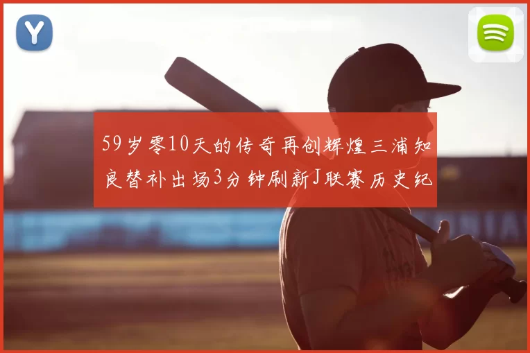 59岁零10天的传奇再创辉煌三浦知良替补出场3分钟刷新J联赛历史纪录