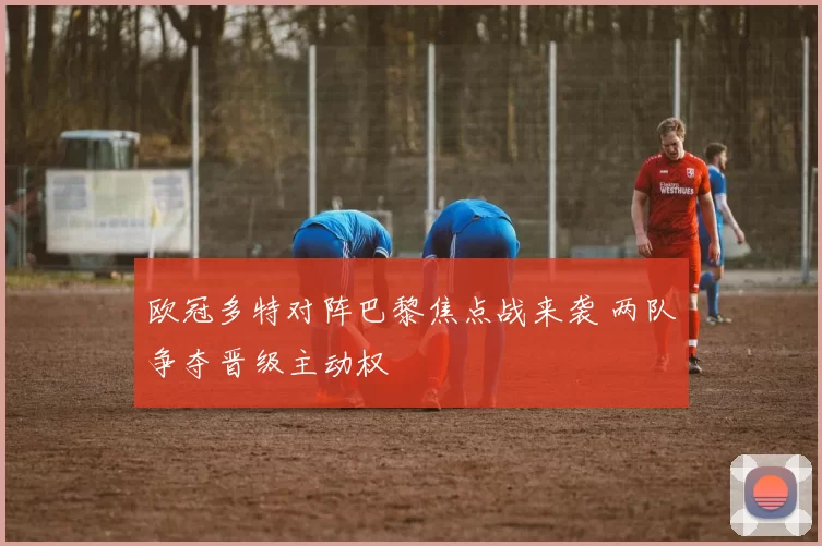 欧冠多特对阵巴黎焦点战来袭 两队争夺晋级主动权