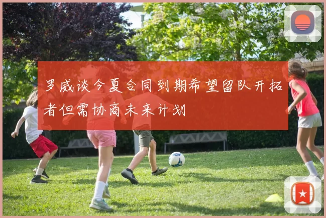 罗威谈今夏合同到期希望留队开拓者但需协商未来计划