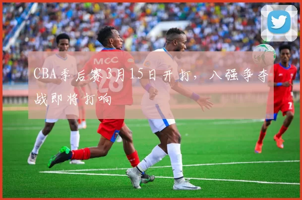 CBA季后赛3月15日开打，八强争夺战即将打响