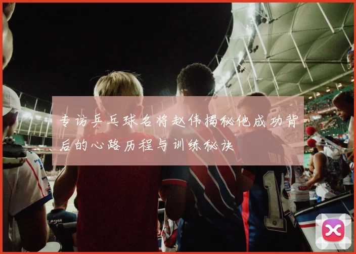 专访乒乓球名将赵伟揭秘他成功背后的心路历程与训练秘诀