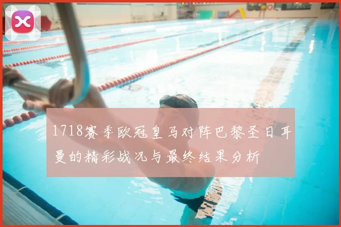 1718赛季欧冠皇马对阵巴黎圣日耳曼的精彩战况与最终结果分析