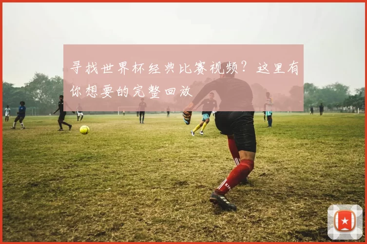 寻找世界杯经典比赛视频？这里有你想要的完整回放