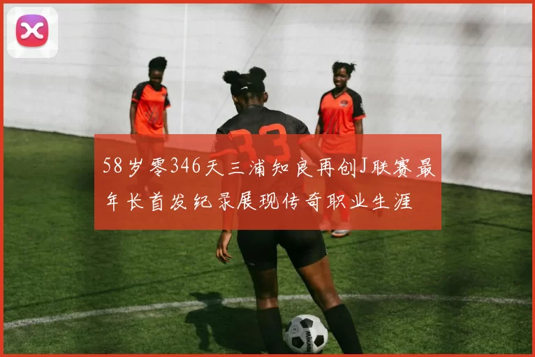 58岁零346天三浦知良再创J联赛最年长首发纪录展现传奇职业生涯