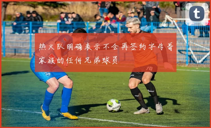 热火队明确表示不会再签约字母哥家族的任何兄弟球员