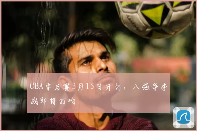 CBA季后赛3月15日开打，八强争夺战即将打响