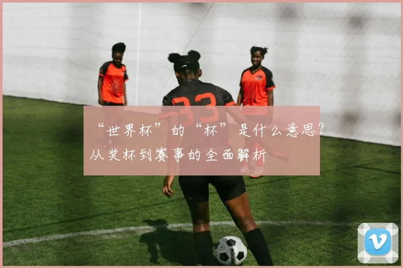 “世界杯”的“杯”是什么意思？从奖杯到赛事的全面解析