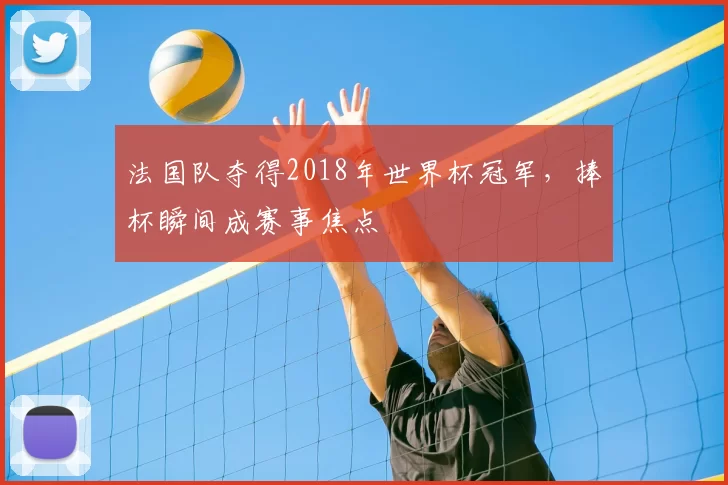 法国队夺得2018年世界杯冠军,捧杯瞬间成赛事焦点