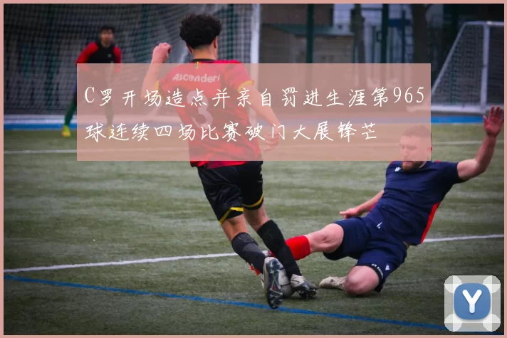 C罗开场造点并亲自罚进生涯第965球连续四场比赛破门大展锋芒