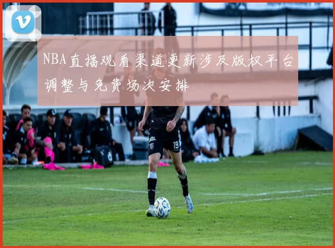 NBA直播观看渠道更新涉及版权平台调整与免费场次安排
