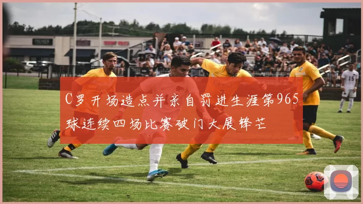 C罗开场造点并亲自罚进生涯第965球连续四场比赛破门大展锋芒