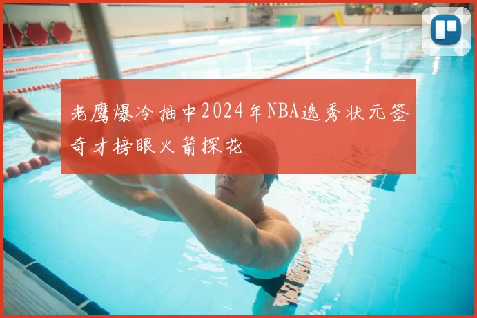 老鹰爆冷抽中2024年NBA选秀状元签奇才榜眼火箭探花